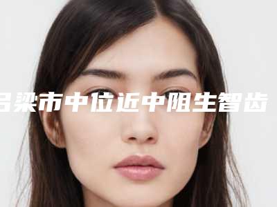 吕梁市中位近中阻生智齿多少钱-吕梁市中位近中阻生智齿医院排行技术到底好不好