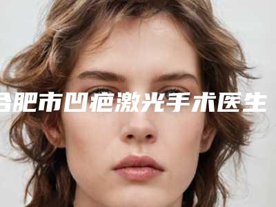 合肥市凹疤激光手术医生排行榜top5口碑一览-艾鹏医生满足多种需求