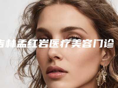 吉林孟红岩医疗美容门诊部贵吗-价格(收费标准)项目2025曝光