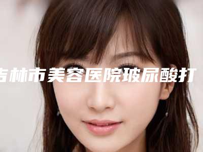 吉林市美容医院玻尿酸打针隆鼻-吉林王泉祥医疗美容机构蝉联前三甲