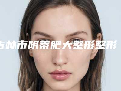 吉林市阴蒂肥大整形整形医院价格(吉林华怡医疗美容门诊部被网友盛赞)