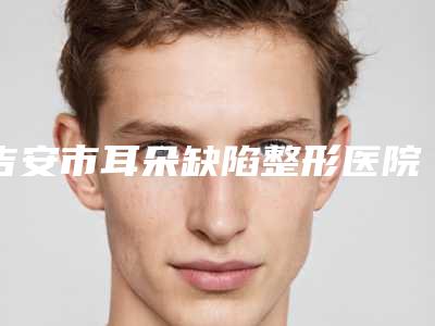吉安市耳朵缺陷整形医院排行榜亮实力不凡（吉安市耳朵缺陷整形整形医院）