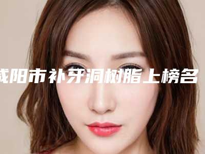 咸阳市补牙洞树脂上榜名单综合盘点-咸阳市补牙洞树脂口腔医生