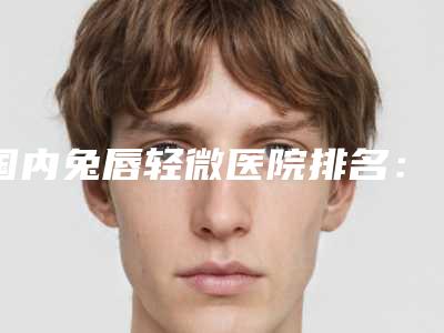 国内兔唇轻微医院排名:兔唇轻微医院前50年年登榜