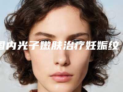 国内光子嫩肤治疗妊娠纹医院排名:光子嫩肤治疗妊娠纹医院前50强总结