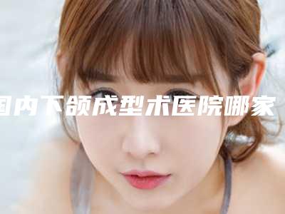 国内下颌成型术医院哪家好：下颌成型术医院前50强哪个做得好