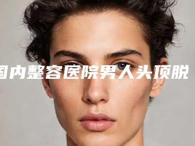 国内整容医院男人头顶脱发治疗:男人头顶脱发治疗医院前50口碑集合公开