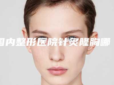国内整形医院针炙隆胸哪个医院好：针炙隆胸医院50强详情分析