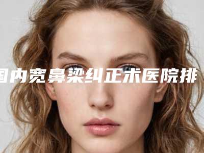 国内宽鼻梁纠正术医院排行榜:宽鼻梁纠正术医院前50名超全大盘点