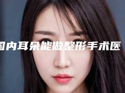国内耳朵能做整形手术医院推荐:耳朵能做整形手术医院top50强实力公开