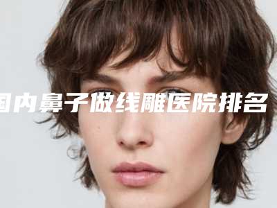 国内鼻子做线雕医院排名：鼻子做线雕医院前50佳强势揭秘