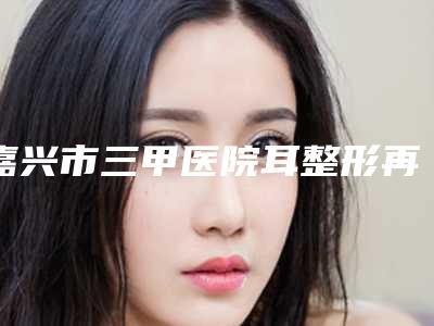 嘉兴市三甲医院耳整形再造-嘉兴市第一医院、嘉兴学院附属第一医院门实力新秀登场
