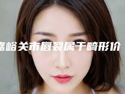 嘉峪关市唇裂属于畸形价格(收费标准)展示(唇裂属于畸形手术费用一般需要多少)