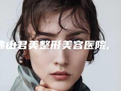 佛山君美整形美容医院,佛山伟忠医疗美容诊所2025排名实力PK