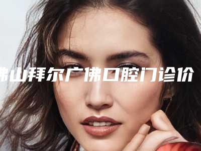 佛山拜尔广佛口腔门诊价格价位表人气2025开箱一览附烤瓷固定桥案例