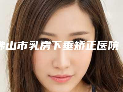 佛山市乳房下垂矫正医院口碑排行榜top10强综合盘点-佛山超美医疗美容门诊部做过说恢复期短