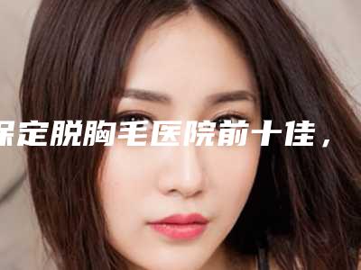 保定脱胸毛医院前十佳，保定韩美医疗美容诊所力争首位，第十名有多项奖章
