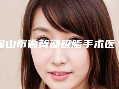 保山市做背部吸脂手术医院排名榜前十名集合(保山市做背部吸脂手术整形医院)