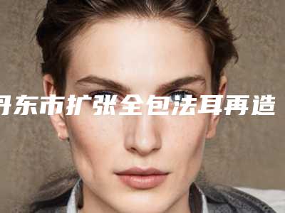 丹东市扩张全包法耳再造医院上榜清单前十名超赞-丹东市扩张全包法耳再造整形医院