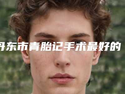 丹东市青胎记手术最好的整容医院是哪家(丹东市第(一)医院国j医疗部蝉联前三甲)