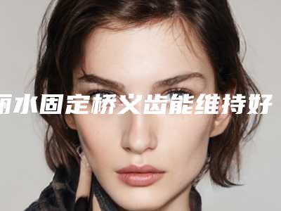 丽水固定桥义齿能维持好久(丽水固定桥义齿整形术最多能维持多久时间)