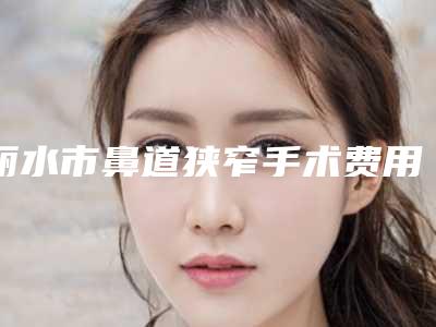 丽水市鼻道狭窄手术费用表明细2025新版本首次曝光-丽水樊承红美容整形外科医院价格为什么不同