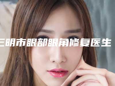 三明市眼部眼角修复医生在榜名单top10强哪里做的好-张云整形医生当地口碑超好