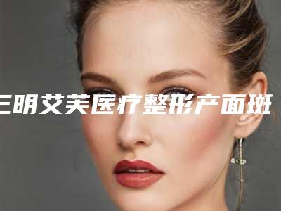 三明艾芙医疗整形产面斑点去除价格一览表