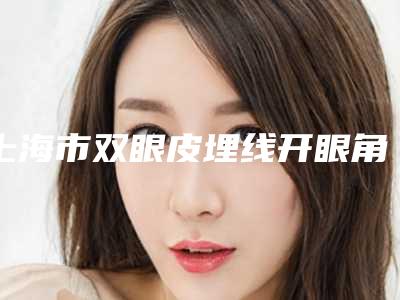上海市双眼皮埋线开眼角医院上榜名单前10位一览(上海市双眼皮埋线开眼角整形医院)