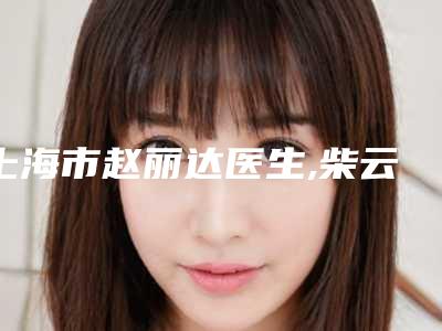 上海市赵丽达医生,柴云医生整形谁做的好价格表