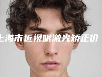 上海市近视眼激光矫正价格表2025火热上线-上海市近视眼激光矫正价格行情