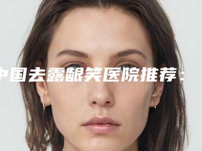 中国去露龈笑医院推荐:去露龈笑医院前50位哪家效果好