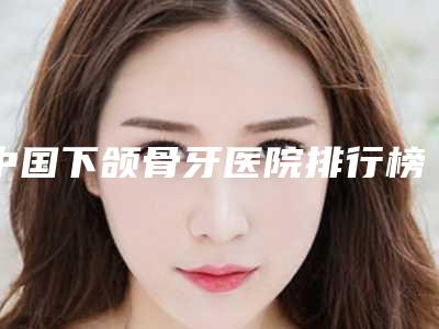 中国下颌骨牙医院排行榜:下颌骨牙医院前50强口碑汇总