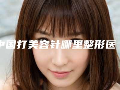 中国打美容针哪里整形医院好:打美容针医院top50强汇总公示