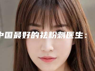 中国最好的祛粉刺医生：祛粉刺医生前50实力深扒