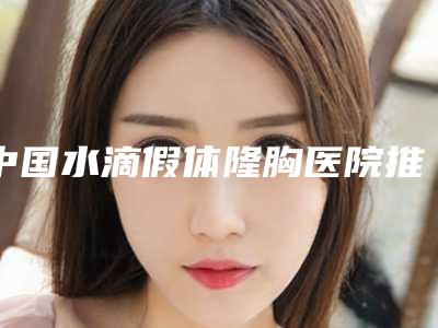 中国水滴假体隆胸医院推荐:水滴假体隆胸医院前50位名单送给你