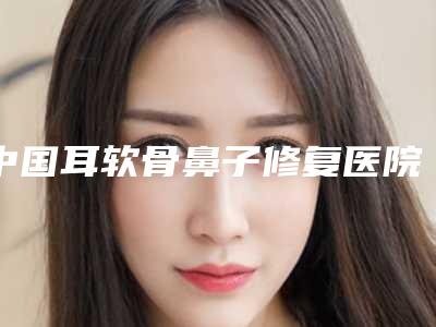 中国耳软骨鼻子修复医院排行榜:耳软骨鼻子修复医院前50佳大分享