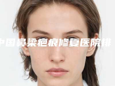 中国鼻梁疤痕修复医院排行榜：鼻梁疤痕修复医院top50强口碑榜发布