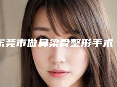 东莞市做鼻梁骨整形手术医院在榜清单十强吐血推荐(东莞熙美人医疗美容领先榜一)