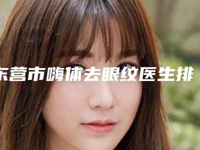 东营市嗨体去眼纹医生排名榜综合实力前十权威点评-东营市嗨体去眼纹整形医生