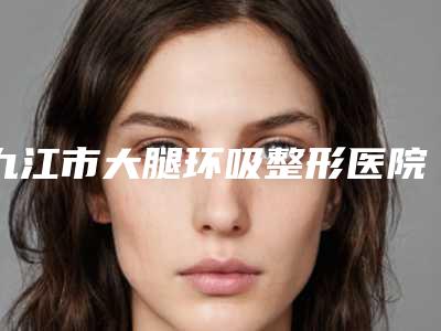 九江市大腿环吸整形医院排名榜发布-九江市大腿环吸整形医院