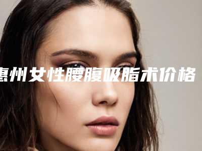惠州女性腰腹吸脂术价格的4个因素-惠州女性腰腹吸脂费用要用多少是正常的呢