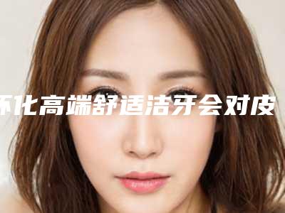 怀化高端舒适洁牙会对皮肤有什么样的伤害