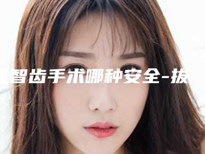 拔智齿手术哪种安全-拔智齿怎么保证安全