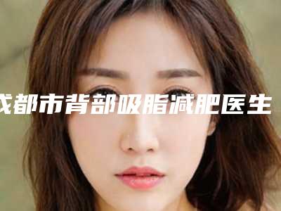 成都市背部吸脂减肥医生排行哪个效果好-刘忠億医生资质正规又靠谱_值得托付