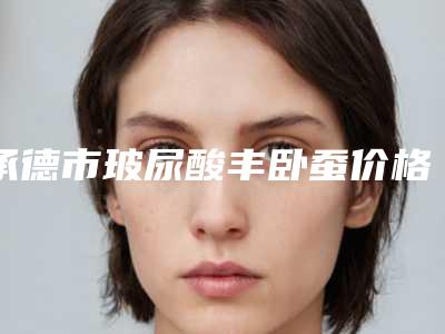 承德市玻尿酸丰卧蚕价格表医生推荐-均价玻尿酸丰卧蚕18968元