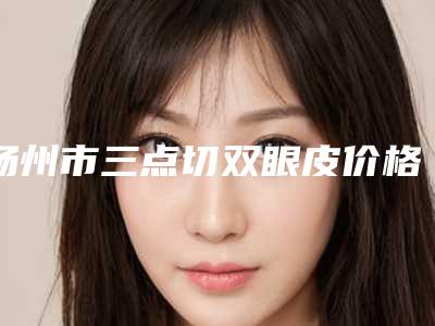 扬州市三点切双眼皮价格表(费用)附2025版一览-近8个月均价为7423元