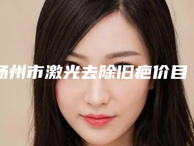 扬州市激光去除旧疤价目表来看2025全新(激光去除旧疤均价为：2271元)