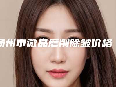 扬州市微晶磨削除皱价格表热门分享-扬州市微晶磨削除皱医院费用一般要多少钱呢