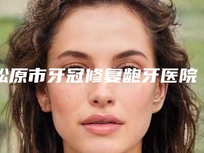 松原市牙冠修复龅牙医院在榜名单前十名实力名单发布(松原市牙冠修复龅牙口腔医院是人气之选)